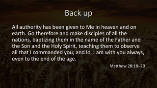 Back up
All authority has been given to Me in heaven and on
earth. Go therefore and make disciples of all the
nations, baptizing them in the name of the Father and
the Son and the Holy Spirit, teaching them to observe
all that I commanded you; and lo, I am with you always,
even to the end of the age.
Matthew 28:18–20
 