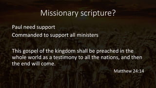 Missionary scripture?
Paul need support
Commanded to support all ministers
This gospel of the kingdom shall be preached in the
whole world as a testimony to all the nations, and then
the end will come.
Matthew 24:14
 