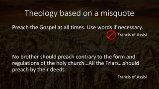 Theology based on a misquote
Preach the Gospel at all times. Use words if necessary.
Francis of Assisi
No brother should preach contrary to the form and
regulations of the holy church…All the Friars…should
preach by their deeds
Francis of Assisi
 