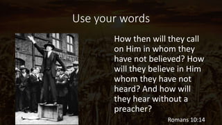 Use your words
It's simply
impossible to
preach the
Gospel without
words. The
Gospel is
inherently verbal,
and preaching
the Gospel is
inherently verbal
behavior.
How then will they call
on Him in whom they
have not believed? How
will they believe in Him
whom they have not
heard? And how will
they hear without a
preacher?
Romans 10:14
 