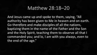 Matthew 28:18–20
And Jesus came up and spoke to them, saying, “All
authority has been given to Me in heaven and on earth.
Go therefore and make disciples of all the nations,
baptizing them in the name of the Father and the Son
and the Holy Spirit, teaching them to observe all that I
commanded you; and lo, I am with you always, even to
the end of the age.”
 
