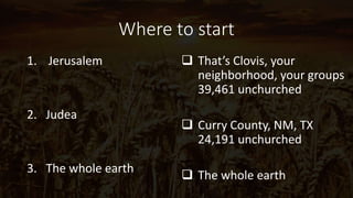 Where to start
1. Jerusalem
2. Judea
3. The whole earth
 That’s Clovis, your
neighborhood, your groups
39,461 unchurched
 Curry County, NM, TX
24,191 unchurched
 The whole earth
 
