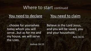 Where to start continued
You need to declare
…choose for yourselves
today whom you will
serve…but as for me and
my house, we will serve
the LORD.
Joshua 24:15
You need to claim
Believe in the Lord Jesus,
and you will be saved, you
and your household.
Acts 16:31
 