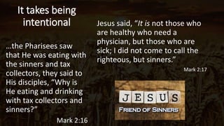 It takes being
intentional Jesus said, “It is not those who
are healthy who need a
physician, but those who are
sick; I did not come to call the
righteous, but sinners.”
Mark 2:17
Tell about Mark and Jamie
…the Pharisees saw
that He was eating with
the sinners and tax
collectors, they said to
His disciples, “Why is
He eating and drinking
with tax collectors and
sinners?”
Mark 2:16
 