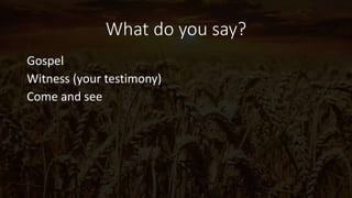 What do you say?
Gospel
Witness (your testimony)
Come and see
 