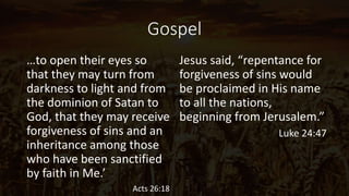 Gospel
…to open their eyes so
that they may turn from
darkness to light and from
the dominion of Satan to
God, that they may receive
forgiveness of sins and an
inheritance among those
who have been sanctified
by faith in Me.’
Acts 26:18
Jesus said, “repentance for
forgiveness of sins would
be proclaimed in His name
to all the nations,
beginning from Jerusalem.”
Luke 24:47
 
