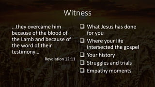 Witness
…they overcame him
because of the blood of
the Lamb and because of
the word of their
testimony…
Revelation 12:11
 What Jesus has done
for you
 Where your life
intersected the gospel
 Your history
 Struggles and trials
 Empathy moments
 