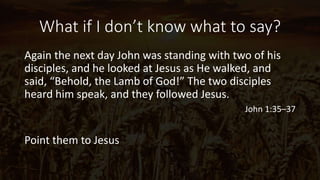 What if I don’t know what to say?
Again the next day John was standing with two of his
disciples, and he looked at Jesus as He walked, and
said, “Behold, the Lamb of God!” The two disciples
heard him speak, and they followed Jesus.
John 1:35–37
Point them to Jesus
 