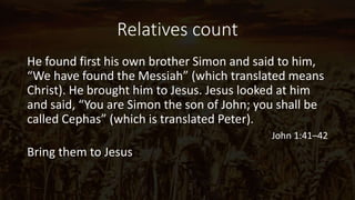 Relatives count
He found first his own brother Simon and said to him,
“We have found the Messiah” (which translated means
Christ). He brought him to Jesus. Jesus looked at him
and said, “You are Simon the son of John; you shall be
called Cephas” (which is translated Peter).
John 1:41–42
Bring them to Jesus
 