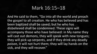 Mark 16:15–18
And He said to them, “Go into all the world and preach
the gospel to all creation. He who has believed and has
been baptized shall be saved; but he who has
disbelieved shall be condemned. These signs will
accompany those who have believed: in My name they
will cast out demons, they will speak with new tongues;
they will pick up serpents, and if they drink any deadly
poison, it will not hurt them; they will lay hands on the
sick, and they will recover.”
 