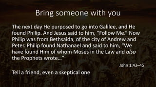 Bring someone with you
The next day He purposed to go into Galilee, and He
found Philip. And Jesus said to him, “Follow Me.” Now
Philip was from Bethsaida, of the city of Andrew and
Peter. Philip found Nathanael and said to him, “We
have found Him of whom Moses in the Law and also
the Prophets wrote…”
John 1:43–45
Tell a friend, even a skeptical one
 