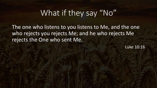 What if they say “No”
The one who listens to you listens to Me, and the one
who rejects you rejects Me; and he who rejects Me
rejects the One who sent Me.
Luke 10:16
 