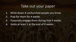 Take out your paper
1. Write down 4 unchurched people you know
2. Pray for them for 4 weeks
3. Purposely engage them during that 4 weeks
4. Invite at least 1 at the end of 4 weeks
 