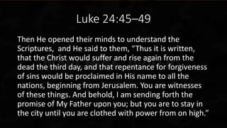 Luke 24:45–49
Then He opened their minds to understand the
Scriptures, and He said to them, “Thus it is written,
that the Christ would suffer and rise again from the
dead the third day, and that repentance for forgiveness
of sins would be proclaimed in His name to all the
nations, beginning from Jerusalem. You are witnesses
of these things. And behold, I am sending forth the
promise of My Father upon you; but you are to stay in
the city until you are clothed with power from on high.”
 