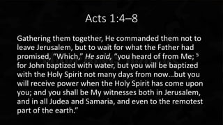 Acts 1:4–8
Gathering them together, He commanded them not to
leave Jerusalem, but to wait for what the Father had
promised, “Which,” He said, “you heard of from Me; 5
for John baptized with water, but you will be baptized
with the Holy Spirit not many days from now…but you
will receive power when the Holy Spirit has come upon
you; and you shall be My witnesses both in Jerusalem,
and in all Judea and Samaria, and even to the remotest
part of the earth.”
 