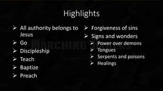 Highlights
 All authority belongs to
Jesus
 Go
 Discipleship
 Teach
 Baptize
 Preach
 Forgiveness of sins
 Signs and wonders
 Power over demons
 Tongues
 Serpents and poisons
 Healings
 
