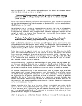 ellos lanzaron la red y, una vez más, ella estaba llena con peces. Pero de esta vez fue
diferente de la primera. La red no se rompió:

     “Entonces Simón Pedro subió y sacó a tierra la red llena de grandes
     pescados, 153 de ellos; y aunque eran tantos, la red no se rompió”
     (Juan 21:11).

Estos dos eventos realmente pasaron en el mundo natural, pero ellos fueron parábolas
de una gran verdad espiritual. La primera vez la red se rompió, pero en la segunda no.
¿Qué ha hecho la diferencia?

La primera red fue un ejemplo de los esfuerzos del hombre. Pedro era un pescador por
profesión. Él conocía los métodos naturales y las tradiciones de los pescadores. A
través de la red quebrada Jesús mostró que los esfuerzos del hombre solo no podrían
cumplir la visión y la obra de Dios. Cuando Pedro comprendió el gran trabajo a que
Dios estaba llamándolo, él clamó:

     “Y Simón Pedro, al verlo, cayó de rodillas ante Jesús exclamando:
     Apártate de mí, Señor, porque soy hombre pecador!” (Lucas 5:8).

Pedro se tornaría pescador de hombres. La red vieja no podría acomodar la gran
cosecha espiritual que él segaría. Pedro tendría que abandonar las tradiciones de los
hombres. Él debe cruzar la línea de separación entre el judío y Gentil. La red vieja
debe romperse y él debe volverse parte de una nueva red.

Entre la primera y la segunda pesca, una nueva red fue creada. Estos eventos de la
pesca natural fueron parábolas de lo que pasó en el mundo del espíritu. Dios estaba
levantando una nueva red. Se acabaría la división entre los judíos y Gentiles, rico y
pobre, el esclavo y el libre. Ella se extendería para incluir a Pablo, Bernabé, Silas, Tito
y una multitud de otras personas, y se expandiría de Jerusalén a Judea y Samaria,
para alcanzar hasta lo último de la tierra.

El desafío de la Gran Comisión no puede lograrse con nada menos que una nueva “red”
en el mundo espiritual. Dios dijo que en los últimos días Él vertería Su Espíritu sobre
toda la carne. Los profetas del Antiguo Testamento profetizaron que en los último días
de la cosecha espiritual el ciclo sería tan grande que el arador alcanzaría al segador.

Un hombre, una organización, o una denominación solos no pueden segar esta gran
cosecha espiritual. Por esto Dios dijo que en estos últimos días Él vertería Su Espíritu
en toda la carne. Responsable trabajo de equipo debe aplicarse a nuestros esfuerzos
de evangelización si nosotros deseamos alcanzar la cosecha a tiempo. El ejemplo
apostólico del Nuevo Testamento requiere a un equipo de personas dedicadas que
laboran eficazmente hacia la singular meta de evangelización. Cuánto más esto se
necesita ahora que las sombras de la noche empieza a caer por los campos espirituales
de las naciones de este mundo.

¿Usted recuerda cómo Juan y su hermano estaban remendando sus redes cuándo
Jesús los llamó? Ellos estaban intentando reparar algo que estaba roto. Jesús los llamó
a dejar sus redes rotas e sustituirlas por una gran red espiritual. Ellos fueron llamados
para hacer pescadores de hombres. Al responder al llamado de Cristo ellos se volvieron
parte de la nueva red para la evangelización.

Ahora la pregunta es: ¿Usted se atrasará intentando remendar la red vieja de las



                                           14
                                           0
 