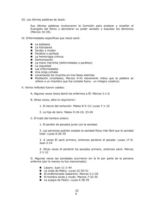 III. Las últimas palabras de Jesús:

       Sus últimas palabras involucraron la Comisión para predicar y enseñar el
       Evangelio del Reino y demostrar su poder sanador y expulsar los demonios
       (Marcos 16:18).

IV. Enfermedades específicas que Jesús sanó:

          La epilepsia
          La hidropesía
          Sordez y mudez
          Parálisis o perlesía
          La hemorragia crónica
          Demonización
          La mano marchita (deformidades o parálisis)
          La ceguedad
          Las enfermedades
          Una oreja cortada
          Levantando los muertos en tres fases distintas
          Mutilación (mutilados; Marcos 9:43 claramente indica que la palabra se
           refiere a un miembro que fue cortado fuera - un milagro creativo)

V. Varios métodos fueron usados:

       A. Algunas veces Jesús llamó los enfermos a Él: Marcos 3:1-6

       B. Otras veces, ellos lo requirieron:

              1. El siervo del centurión: Mateo 8:5-13; Lucas 7:1-10

              2. La hija de Jairo: Mateo 9:18-19; 23-26

       C. Él trató del hombre entero:

              1. El perdón de pecados junto con la sanidad.

              2. Las personas podrían aceptar la sanidad física más fácil que la sanidad
              total: Lucas 8:26-39

              3. A veces Él sanó primero, entonces perdonó el pecado: Lucas 17:9;
              Juan 5:14

              4. Otras veces él perdonó los pecados primero, entonces sanó: Marcos
              2:1-12

       D. Algunas veces las sanidades ocurrieron sin la fe por parte de la persona
       enferma (por lo menos no fue mencionado):

                 Lázaro: Juan 11:1-44
                 La oreja de Malco: Lucas 22:50-51
                 El endemoniado Gadareno: Marcos 5:1-20
                 El hombre sordo y mudo: Marcos 7:32-35
                 La suegra de Pedro: Lucas 4:38-39



                                           22
                                           6
 