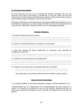 EL PECADOR RECHAZADO:

La mujer del pozo en Juan 4 es un ejemplo del pecador rechazado. Ella era una
proscrita social. Ella fue divorciada, y obviamente no era bien acepta por las otras
mujeres de su pueblo porque normalmente las mujeres venían juntas a sacar el agua y
era un tiempo de gran socialización. Esta mujer vino sola.

El pecador rechazado se preocupa más por sus propios problemas personales que con
los problemas espirituales. La manera mejor de tratar con él es como Jesús hizo con la
mujer al pozo. Usted debe empezar tratando con sus necesidades personales.



                                PRUEBA PERSONAL

1. Escriba el Versículo Llave de memoria.
_____________________________________________________________________
_____________________________________________________________________
_____________________________________________________________________

2. ¿Cuál es el proceso de Dios para multiplicar a los creyentes?
_____________________________________________________________________
_____________________________________________________________________

3. ¿Qué dos hombres del Nuevo Testamento se nombraron como ejemplos de
multiplicación espiritual?
_____________________________________________________________________
_____________________________________________________________________

4. ¿Cuáles son las prioridades de la evangelización?
_____________________________________________________________________
_____________________________________________________________________
_____________________________________________________________________

5. ¿Cuáles son los cuatro tipos de pecadores descritos en la Biblia?
     ______________________________ ______________________________
     ______________________________ ______________________________

     (Las respuestas se encuentran al final del último capítulo en este manual.).



                            PARA ESTUDIO ADICIONAL

1. En oración complete el compromiso siguiente y empiece a actuar basándose en él:

"Comprendiendo que la evangelización es la responsabilidad de cada creyente, yo
dedico a mí mismo por la presente a orar por una persona, haciendo todo que yo
puedo para compartir el Evangelio con ella y traerlas al compañerismo con Cristo y la
Iglesia”.




                                         56
 