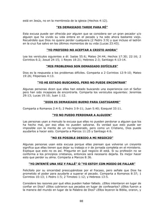 está en Jesús, no en la membresía de la iglesia (Hechos 4:12).

                         “ES DEMASIADO TARDE PARA MÍ”

Esta excusa puede ser ofrecida por alguien que se considera ser un gran pecador y/o
alguien que ha vivido su vida entera en el pecado y ha sido ahora bastante viejo.
Recuérdelo que Dios no quiere perder cualquiera (2 Pedro 3:9) y que incluso el ladrón
en la cruz fue salvo en los últimos momentos de su vida (Lucas 23:43).

                  “YO PREFIERO NO ACEPTAR A CRISTO AHORA”

Lea los versículos siguientes a él: Isaías 55:6; Mateo 24:44; Hechos 17:30; 22:16; 2
Corintios 6:2; Josué 24:15; 1 Reyes 18:21; Hebreos 2:3; Santiago 4:13-14.

                 “MIS PROBLEMAS SON DEMASIADO DIFÍCILES”

Dios es la respuesta a los problemas difíciles. Comparta a 2 Corintios 12:9-10; Mateo
19:26; Filipenses 4:13.

           “YO HE ESTADO BUSCANDO, PERO NO PUEDE ENCONTRAR”

Algunas personas dicen que ellas han estado buscando una experiencia con el Señor
pero han sido incapaces de encontrarla. Comparta los versículos siguientes: Jeremías
29:13; Lucas 19:10; Juan 1:12.

               “DIOS ES DEMASIADO BUENO PARA CASTIGARME”

Comparta a Romanos 2:4-5; 2 Pedro 3:9-11; Juan 5:40; Ezequiel 33:11.

                      “YO NO PUEDO PERDONAR A ALGUIEN”

Las personas usan a menudo la excusa que ellas no pueden perdonar a alguien que los
ha hecho mal, por eso ellas no pueden salvarse. Es verdad que esto puede ser
imposible con la mente de un no-regenerado, pero como un Cristiano, Dios puede
ayudarlos a hacer esto. Comparta a Marcos 11:25 y Santiago 4:6.

                     “NO ES POSIBLE DEBIDO A MI NEGOCIO”

Algunas personas usan esta excusa porque ellas piensan que volverse un creyente
significa que ellas tienen que dejar su trabajo e ir de jornada completa en el ministerio.
Explique que esto no es así. Pregunte en qué negocio él está. Si su profesión no se
conforma a los principios cristianos, entonces será necesario dejarla. Es mejor hacer
esto que perder su alma. Comparta a Marcos 8:36.

    “YO INTENTÉ UNA VEZ Y FALLÉ” O “YO ESTOY CON MIEDO DE FALLAR”

Felicítelo por su sinceridad preocupándose por el fracaso, pero señale que Dios ha
prometido el poder para ayudarle a superar el pecado. Comparta a Romanos 8:37; 1
Corintios 10:13; 1 Pedro 1:5; 2 Timoteo 1:12; y Hebreos 13:5.

Considere las razones por qué ellos pueden haber fallado. ¿Ellos intentaron en lugar de
confiar en Dios? ¿Ellos cubrieron sus pecados en lugar de confesarlos? ¿Ellos fueron a
la manera del mundo en lugar de la Palabra de Dios? ¿Ellos leyeron la Biblia, oraron, y



                                           88
 