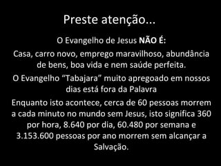 Preste atenção... O Evangelho de Jesus  NÃO É: Casa, carro novo, emprego maravilhoso, abundância de bens, boa vida e nem saúde perfeita. O Evangelho “Tabajara” muito apregoado em nossos dias está fora da Palavra Enquanto isto acontece, cerca de 60 pessoas morrem a cada minuto no mundo sem Jesus, isto significa 360 por hora, 8.640 por dia, 60.480 por semana e 3.153.600 pessoas por ano morrem sem alcançar a Salvação. 