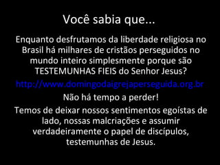 Você sabia que... Enquanto desfrutamos da liberdade religiosa no Brasil há milhares de cristãos perseguidos no mundo inteiro simplesmente porque são TESTEMUNHAS FIEIS do Senhor Jesus? http://www.domingodaigrejaperseguida.org.br   Não há tempo a perder! Temos de deixar nossos sentimentos egoístas de lado, nossas malcriações e assumir verdadeiramente o papel de discípulos, testemunhas de Jesus. 