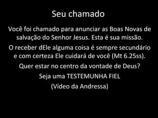 Seu chamado Você foi chamado para anunciar as Boas Novas de salvação do Senhor Jesus. Esta é sua missão. O receber dEle alguma coisa é sempre secundário e com certeza Ele cuidará de você (Mt 6.25ss). Quer estar no centro da vontade de Deus? Seja uma TESTEMUNHA FIEL (Vídeo da Andressa) 