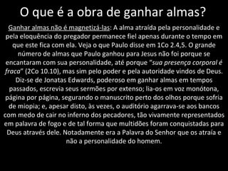 O que é a obra de ganhar almas? Ganhar almas não é magnetizá-las : A alma atraída pela personalidade e pela eloquência do pregador permanece fiel apenas durante o tempo em que este fica com ela. Veja o que Paulo disse em 1Co 2.4,5. O grande número de almas que Paulo ganhou para Jesus não foi porque se encantaram com sua personalidade, até porque “ sua presença corporal é fraca ” (2Co 10.10), mas sim pelo poder e pela autoridade vindos de Deus. Diz-se de Jonatas Edwards, poderoso em ganhar almas em tempos passados, escrevia seus sermões por extenso; lia-os em voz monótona, página por página, segurando o manuscrito perto dos olhos porque sofria de miopia; e, apesar disto, às vezes, o auditório agarrava-se aos bancos com medo de cair no inferno dos pecadores, tão vivamente representados em palavra de fogo e de tal forma que multidões foram conquistadas para Deus através dele. Notadamente era a Palavra do Senhor que os atraía e não a personalidade do homem. 