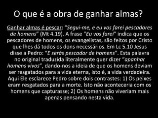 O que é a obra de ganhar almas? Ganhar almas é pescar : “ Segui-me, e eu vos farei pescadores de homens ” (Mt 4.19). A frase “ Eu vos farei ” indica que os pescadores de homens, os evangelistas, são feitos por Cristo que lhes dá todos os dons necessários. Em Lc 5.10 Jesus disse a Pedro: “ E serás pescador de homens ”. Esta palavra no original traduzida literalmente quer dizer “ apanhar homens vivos ”, dando-nos a ideia de que os homens deviam ser resgatados para a vida eterna, isto é, a vida verdadeira. Aqui Ele esclarece Pedro sobre dois contrastes: 1) Os peixes eram resgatados para a morte. Isto não aconteceria com os homens que capturasse; 2) Os homens não viveriam mais apenas pensando nesta vida. 