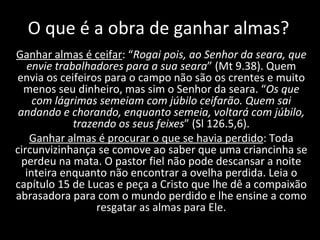 O que é a obra de ganhar almas? Ganhar almas é ceifar : “ Rogai pois, ao Senhor da seara, que envie trabalhadores para a sua seara ” (Mt 9.38). Quem envia os ceifeiros para o campo não são os crentes e muito menos seu dinheiro, mas sim o Senhor da seara. “ Os que com lágrimas semeiam com júbilo ceifarão. Quem sai andando e chorando, enquanto semeia, voltará com júbilo, trazendo os seus feixes ” (Sl 126.5,6). Ganhar almas é procurar o que se havia perdido : Toda circunvizinhança se comove ao saber que uma criancinha se perdeu na mata. O pastor fiel não pode descansar a noite inteira enquanto não encontrar a ovelha perdida. Leia o capítulo 15 de Lucas e peça a Cristo que lhe dê a compaixão abrasadora para com o mundo perdido e lhe ensine a como resgatar as almas para Ele. 