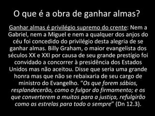 O que é a obra de ganhar almas? Ganhar almas é privilégio supremo do crente : Nem a Gabriel, nem a Miguel e nem a qualquer dos anjos do céu foi concedido do privilégio desta alegria de se ganhar almas. Billy Graham, o maior evangelista dos séculos XX e XXI por causa de seu grande prestígio foi convidado a concorrer à presidência dos Estados Unidos mas não aceitou. Disse que seria uma grande honra mas que não se rebaixaria de seu cargo de ministro do Evangelho. “ Os que forem sábios, resplandecerão, como o fulgor do firmamento; e os que converterem a muitos para a justiça, refulgirão como as estrelas para todo o sempre ” (Dn 12.3). 