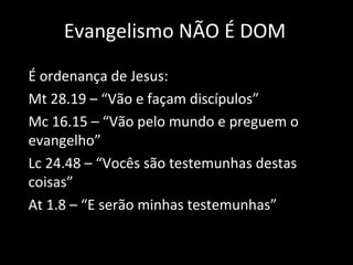 Evangelismo NÃO É DOM É ordenança de Jesus: Mt 28.19 – “Vão e façam discípulos” Mc 16.15 – “Vão pelo mundo e preguem o evangelho” Lc 24.48 – “Vocês são testemunhas destas coisas” At 1.8 – “E serão minhas testemunhas” 