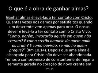 O que é a obra de ganhar almas? Ganhar almas é levá-las a ter contato com Cristo : Quantas vezes nos damos por satisfeitos quando um descrente vem apenas para orar. O nosso dever é levá-lo a ter contato com o Cristo Vivo. “ Como, porém, invocarão aquele em quem não creram? E como crerão naquele de quem nada ouviram? E como ouvirão, se não há quem pregue? ” (Rm 10.14). Depois que uma alma é alcançada para Cristo não deve ser abandonada. Temos o compromisso de constantemente regar a semente gerada no coração do novo crente em Jesus. 