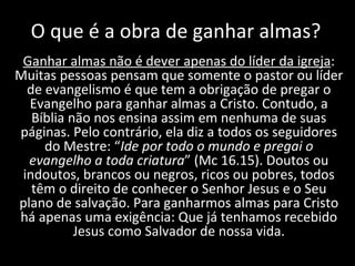 O que é a obra de ganhar almas? Ganhar almas não é dever apenas do líder da igreja : Muitas pessoas pensam que somente o pastor ou líder de evangelismo é que tem a obrigação de pregar o Evangelho para ganhar almas a Cristo. Contudo, a Bíblia não nos ensina assim em nenhuma de suas páginas. Pelo contrário, ela diz a todos os seguidores do Mestre: “ Ide por todo o mundo e pregai o evangelho a toda criatura ” (Mc 16.15). Doutos ou indoutos, brancos ou negros, ricos ou pobres, todos têm o direito de conhecer o Senhor Jesus e o Seu plano de salvação. Para ganharmos almas para Cristo há apenas uma exigência: Que já tenhamos recebido Jesus como Salvador de nossa vida. 