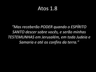 Atos 1.8 “ Mas receberão PODER quando o ESPÍRITO SANTO descer sobre vocês, e serão minhas TESTEMUNHAS em Jerusalém, em toda Judeia e Samaria e até os confins da terra.” 