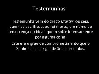 Testemunhas Testemunha vem do grego  Martyr , ou seja, quem se sacrificou, ou foi morto, em nome de uma crença ou ideal; quem sofre intensamente por alguma coisa. Este era o grau de comprometimento que o Senhor Jesus exigia de Seus discípulos. 