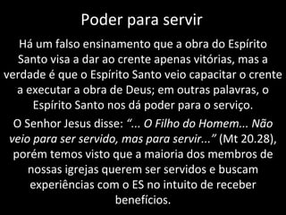 Poder para servir Há um falso ensinamento que a obra do Espírito Santo visa a dar ao crente apenas vitórias, mas a verdade é que o Espírito Santo veio capacitar o crente a executar a obra de Deus; em outras palavras, o Espírito Santo nos dá poder para o serviço. O Senhor Jesus disse:  “... O Filho do Homem... Não veio para ser servido, mas para servir...”  (Mt 20.28), porém temos visto que a maioria dos membros de nossas igrejas querem ser servidos e buscam experiências com o ES no intuito de receber benefícios. 