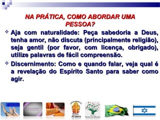 NA PRÁTICA, COMO ABORDAR UMANA PRÁTICA, COMO ABORDAR UMA
PESSOA?PESSOA?
 Aja com naturalidade: Peça sabedoria a Deus,Aja com naturalidade: Peça sabedoria a Deus,
tenha amor, não discuta (principalmente religião),tenha amor, não discuta (principalmente religião),
seja gentil (por favor, com licença, obrigado),seja gentil (por favor, com licença, obrigado),
utilize palavras de fácil compreensão.utilize palavras de fácil compreensão.
 Discernimento: Como e quando falar, veja qual éDiscernimento: Como e quando falar, veja qual é
a revelação do Espírito Santo para saber comoa revelação do Espírito Santo para saber como
agir.agir.
 
