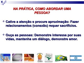 NA PRÁTICA, COMO ABORDAR UMANA PRÁTICA, COMO ABORDAR UMA
PESSOA?PESSOA?
 Cative a atenção e procure aproximação: FazerCative a atenção e procure aproximação: Fazer
relacionamentos (conexão) requer sacrifícios.relacionamentos (conexão) requer sacrifícios.
 Ouça as pessoas: Demonstre interesse por suasOuça as pessoas: Demonstre interesse por suas
vidas, mantenha um diálogo, demonstre amor.vidas, mantenha um diálogo, demonstre amor.
 