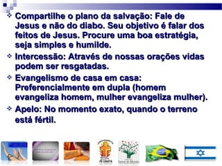  Compartilhe o plano da salvação: Fale deCompartilhe o plano da salvação: Fale de
Jesus e não do diabo. Seu objetivo é falar dosJesus e não do diabo. Seu objetivo é falar dos
feitos de Jesus. Procure uma boa estratégia,feitos de Jesus. Procure uma boa estratégia,
seja simples e humilde.seja simples e humilde.
 Intercessão: Através de nossas orações vidasIntercessão: Através de nossas orações vidas
podem ser resgatadas.podem ser resgatadas.
 Evangelismo de casa em casa:Evangelismo de casa em casa:
Preferencialmente em dupla (homemPreferencialmente em dupla (homem
evangeliza homem, mulher evangeliza mulher).evangeliza homem, mulher evangeliza mulher).
 Apelo: No momento exato, quando o terrenoApelo: No momento exato, quando o terreno
está fértil.está fértil.
 