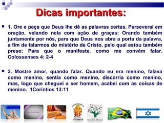 Dicas importantes:Dicas importantes:
 1. Ore e peça que Deus lhe dê as palavras certas. Perseverai em
oração, velando nela com ação de graças; Orando também
juntamente por nós, para que Deus nos abra a porta da palavra,
a fim de falarmos do mistério de Cristo, pelo qual estou também
preso; Para que o manifeste, como me convém falar.
Colossenses 4: 2-4
 2. Mostre amor, quando falar. Quando eu era menino, falava
como menino, sentia como menino, discorria como menino,
mas, logo que cheguei a ser homem, acabei com as coisas de
menino. 1Corintios 13:11
 