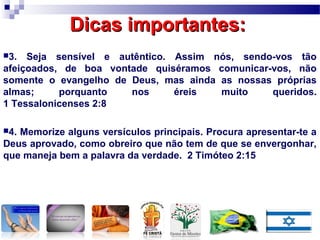 Dicas importantes:Dicas importantes:
3. Seja sensível e autêntico. Assim nós, sendo-vos tão
afeiçoados, de boa vontade quiséramos comunicar-vos, não
somente o evangelho de Deus, mas ainda as nossas próprias
almas; porquanto nos éreis muito queridos.
1 Tessalonicenses 2:8
4. Memorize alguns versículos principais. Procura apresentar-te a
Deus aprovado, como obreiro que não tem de que se envergonhar,
que maneja bem a palavra da verdade. 2 Timóteo 2:15
 