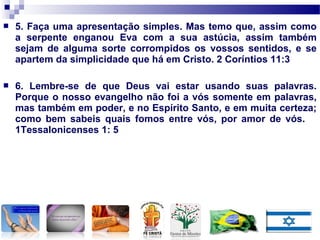  5. Faça uma apresentação simples. Mas temo que, assim como
a serpente enganou Eva com a sua astúcia, assim também
sejam de alguma sorte corrompidos os vossos sentidos, e se
apartem da simplicidade que há em Cristo. 2 Coríntios 11:3
 6. Lembre-se de que Deus vai estar usando suas palavras.
Porque o nosso evangelho não foi a vós somente em palavras,
mas também em poder, e no Espírito Santo, e em muita certeza;
como bem sabeis quais fomos entre vós, por amor de vós.
1Tessalonicenses 1: 5
 