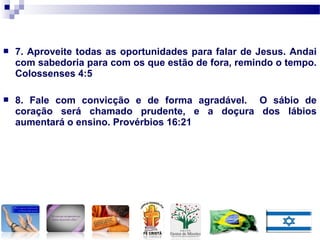  7. Aproveite todas as oportunidades para falar de Jesus. Andai
com sabedoria para com os que estão de fora, remindo o tempo.
Colossenses 4:5
 8. Fale com convicção e de forma agradável. O sábio de
coração será chamado prudente, e a doçura dos lábios
aumentará o ensino. Provérbios 16:21
 