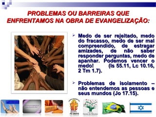 PROBLEMAS OU BARREIRAS QUEPROBLEMAS OU BARREIRAS QUE
ENFRENTAMOS NA OBRA DE EVANGELIZAÇÃO:ENFRENTAMOS NA OBRA DE EVANGELIZAÇÃO:
 Medo de ser rejeitado, medoMedo de ser rejeitado, medo
do fracasso, medo de ser maldo fracasso, medo de ser mal
compreendido, de estragarcompreendido, de estragar
amizades, de não saberamizades, de não saber
responder perguntas, medo deresponder perguntas, medo de
apanhar. Podemos vencer oapanhar. Podemos vencer o
medo! (Is 55.11, Lc 10.16,medo! (Is 55.11, Lc 10.16,
2 Tm 1.7).2 Tm 1.7).
 Problemas de isolamento –Problemas de isolamento –
não entendemos as pessoas enão entendemos as pessoas e
seus mundos (Jo 17.15).seus mundos (Jo 17.15).
 