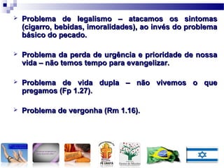  Problema de legalismo – atacamos os sintomasProblema de legalismo – atacamos os sintomas
(cigarro, bebidas, imoralidades), ao invés do problema(cigarro, bebidas, imoralidades), ao invés do problema
básico do pecado.básico do pecado.
 Problema da perda de urgência e prioridade de nossaProblema da perda de urgência e prioridade de nossa
vida – não temos tempo para evangelizar.vida – não temos tempo para evangelizar.
 Problema de vida dupla – não vivemos o queProblema de vida dupla – não vivemos o que
pregamos (Fp 1.27).pregamos (Fp 1.27).
 Problema de vergonha (Rm 1.16).Problema de vergonha (Rm 1.16).
 
