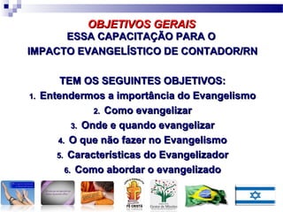 ESSA CAPACITAÇÃO PARA OESSA CAPACITAÇÃO PARA O
IMPACTO EVANGELÍSTICO DE CONTADOR/RNIMPACTO EVANGELÍSTICO DE CONTADOR/RN
TEM OS SEGUINTES OBJETIVOS:TEM OS SEGUINTES OBJETIVOS:
1.1. Entendermos a importância do EvangelismoEntendermos a importância do Evangelismo
2.2. Como evangelizarComo evangelizar
3.3. Onde e quando evangelizarOnde e quando evangelizar
4.4. O que não fazer no EvangelismoO que não fazer no Evangelismo
5.5. Características do EvangelizadorCaracterísticas do Evangelizador
6.6. Como abordar o evangelizadoComo abordar o evangelizado
OBJETIVOS GERAISOBJETIVOS GERAIS
 