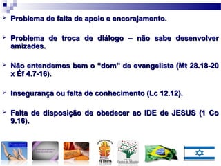  Problema de falta de apoio e encorajamento.Problema de falta de apoio e encorajamento.
 Problema de troca de diálogo – não sabe desenvolverProblema de troca de diálogo – não sabe desenvolver
amizades.amizades.
 Não entendemos bem o “dom” de evangelista (Mt 28.18-20Não entendemos bem o “dom” de evangelista (Mt 28.18-20
x Éf 4.7-16).x Éf 4.7-16).
 Insegurança ou falta de conhecimento (Lc 12.12).Insegurança ou falta de conhecimento (Lc 12.12).
 Falta de disposição de obedecer ao IDE de JESUS (1 CoFalta de disposição de obedecer ao IDE de JESUS (1 Co
9.16).9.16).
 