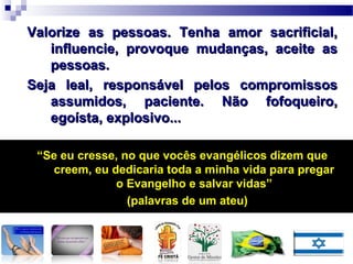Valorize as pessoas. Tenha amor sacrificial,Valorize as pessoas. Tenha amor sacrificial,
influencie, provoque mudanças, aceite asinfluencie, provoque mudanças, aceite as
pessoas.pessoas.
Seja leal, responsável pelos compromissosSeja leal, responsável pelos compromissos
assumidos, paciente. Não fofoqueiro,assumidos, paciente. Não fofoqueiro,
egoísta, explosivo...egoísta, explosivo...
““Se eu cresse, no que vocês evangélicos dizem queSe eu cresse, no que vocês evangélicos dizem que
creem, eu dedicaria toda a minha vida para pregarcreem, eu dedicaria toda a minha vida para pregar
o Evangelho e salvar vidas”o Evangelho e salvar vidas”
(palavras de um ateu)(palavras de um ateu)
LINGUAGEM C0MO
PRÁTICA SOCIAL
LINGUAGEM C0MO
PRÁTICA SOCIAL
 