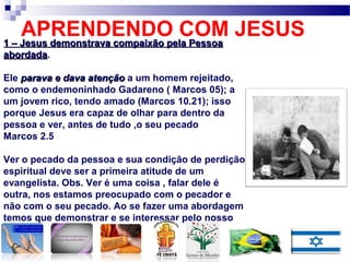 APRENDENDO COM JESUS1 – Jesus demonstrava compaixão pela Pessoa1 – Jesus demonstrava compaixão pela Pessoa
abordadaabordada.
Ele parava e dava atençãoparava e dava atenção a um homem rejeitado,
como o endemoninhado Gadareno ( Marcos 05); a
um jovem rico, tendo amado (Marcos 10.21); isso
porque Jesus era capaz de olhar para dentro da
pessoa e ver, antes de tudo ,o seu pecado
Marcos 2.5
Ver o pecado da pessoa e sua condição de perdição
espiritual deve ser a primeira atitude de um
evangelista. Obs. Ver é uma coisa , falar dele é
outra, nos estamos preocupado com o pecador e
não com o seu pecado. Ao se fazer uma abordagem
temos que demonstrar e se interessar pelo nosso
alvo.
 